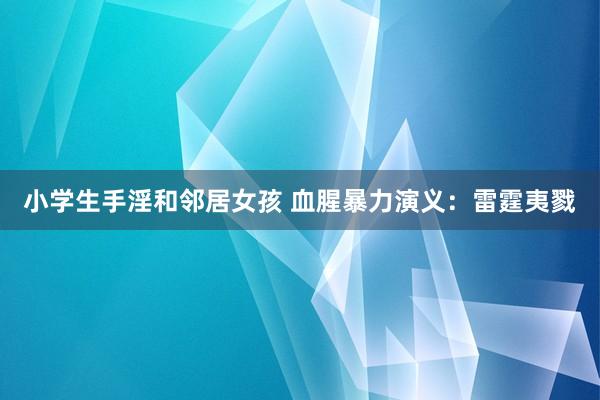 小学生手淫和邻居女孩 血腥暴力演义：雷霆夷戮