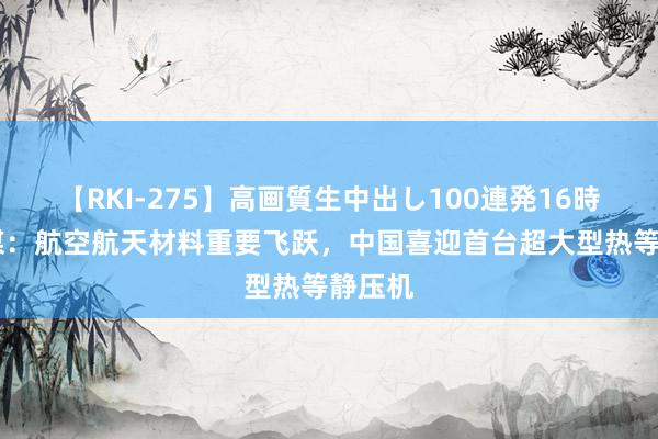 【RKI-275】高画質生中出し100連発16時間 港媒：航空航天材料重要飞跃，中国喜迎首台超大型热等静压机