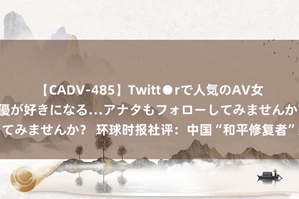 【CADV-485】Twitt●rで人気のAV女優 SNSでますますAV女優が好きになる…アナタもフォローしてみませんか？ 环球时报社评：中国“和平修复者”形象再次突显