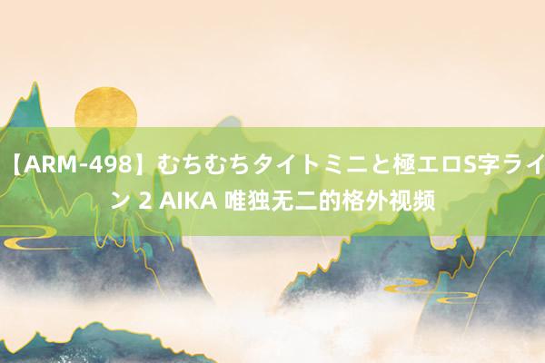 【ARM-498】むちむちタイトミニと極エロS字ライン 2 AIKA 唯独无二的格外视频