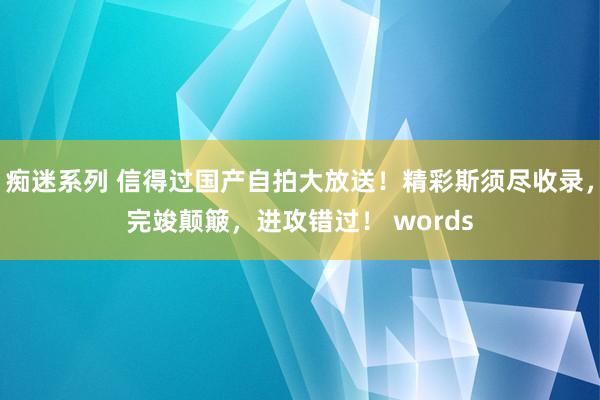 痴迷系列 信得过国产自拍大放送！精彩斯须尽收录，完竣颠簸，进攻错过！ words