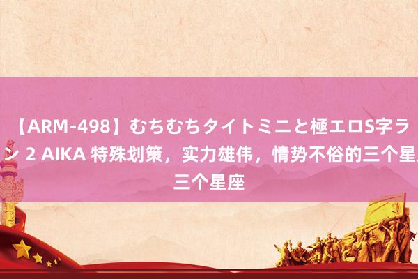 【ARM-498】むちむちタイトミニと極エロS字ライン 2 AIKA 特殊划策，实力雄伟，情势不俗的三个星座