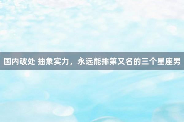 国内破处 抽象实力，永远能排第又名的三个星座男