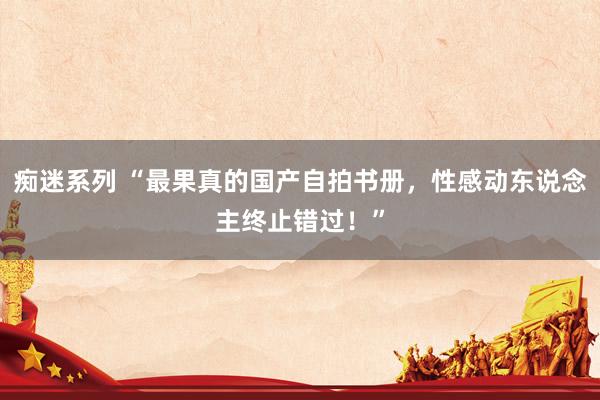 痴迷系列 “最果真的国产自拍书册，性感动东说念主终止错过！”