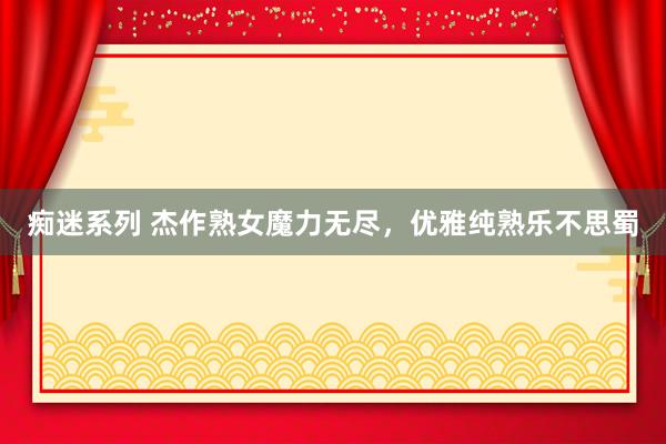 痴迷系列 杰作熟女魔力无尽，优雅纯熟乐不思蜀