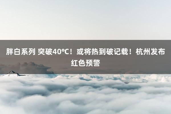 胖白系列 突破40℃！或将热到破记载！杭州发布红色预警
