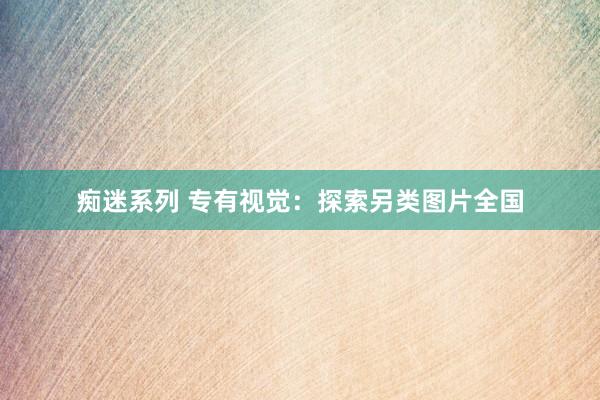 痴迷系列 专有视觉：探索另类图片全国