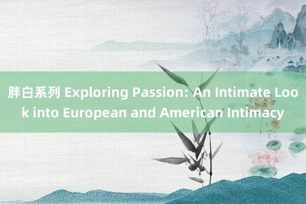 胖白系列 Exploring Passion: An Intimate Look into European and American Intimacy