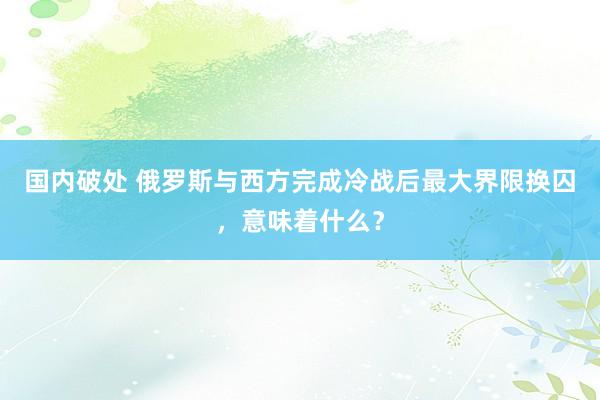 国内破处 俄罗斯与西方完成冷战后最大界限换囚，意味着什么？