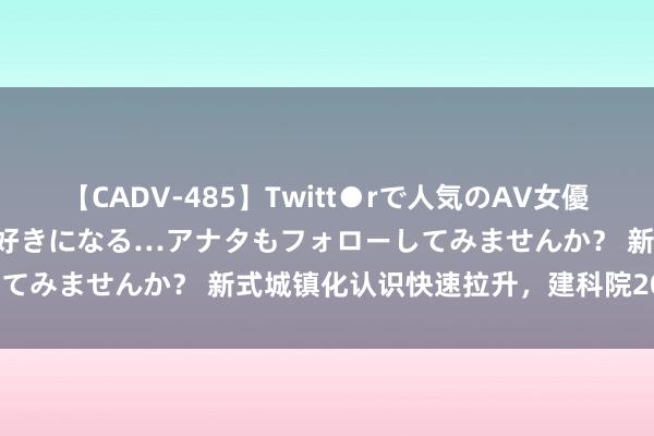 【CADV-485】Twitt●rで人気のAV女優 SNSでますますAV女優が好きになる…アナタもフォローしてみませんか? 新式城镇化认识快速拉升,建科院20CM涨停