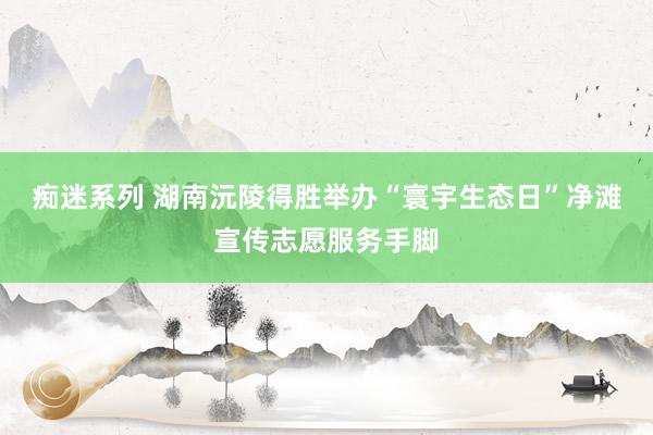 痴迷系列 湖南沅陵得胜举办“寰宇生态日”净滩宣传志愿服务手脚