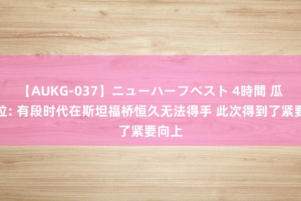 【AUKG-037】ニューハーフベスト 4時間 瓜迪奥拉: 有段时代在斯坦福桥恒久无法得手 此次得到了紧要向上