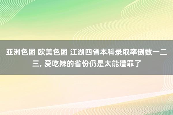 亚洲色图 欧美色图 江湖四省本科录取率倒数一二三, 爱吃辣的省份仍是太能遭罪了
