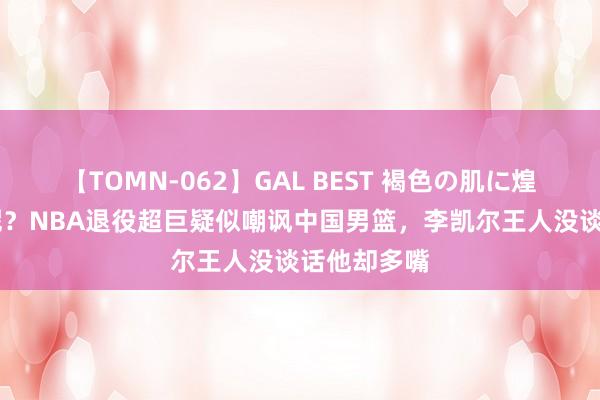 【TOMN-062】GAL BEST 褐色の肌に煌く汗 何须呢？NBA退役超巨疑似嘲讽中国男篮，李凯尔王人没谈话他却多嘴