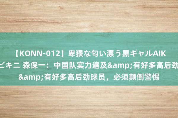 【KONN-012】卑猥な匂い漂う黒ギャルAIKAの中出しグイ込みビキニ 森保一：中国队实力遍及&有好多高后劲球员，必须颠倒警惕