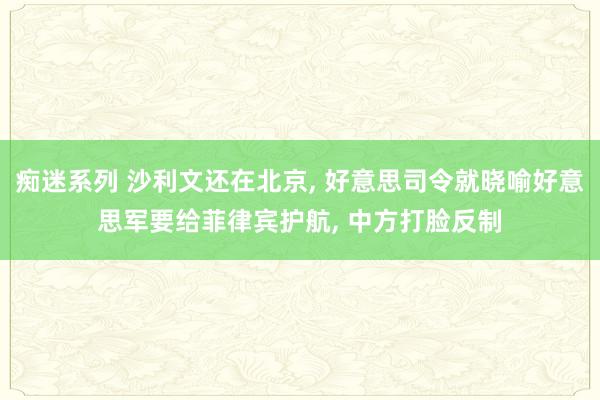 痴迷系列 沙利文还在北京， 好意思司令就晓喻好意思军要给菲律宾护航， 中方打脸反制