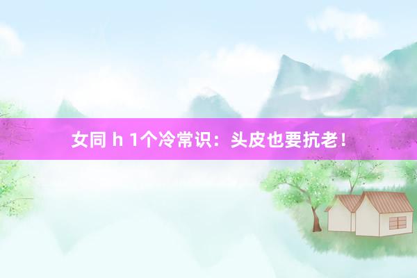女同 h 1个冷常识:头皮也要抗老!