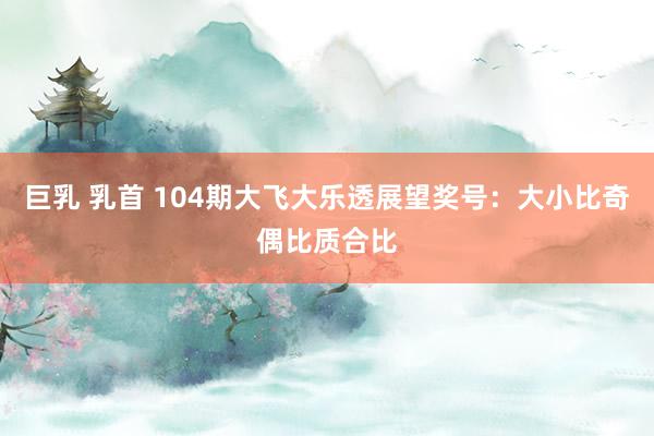 巨乳 乳首 104期大飞大乐透展望奖号：大小比奇偶比质合比