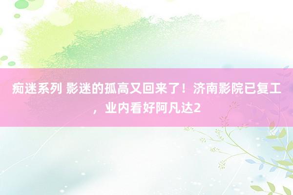 痴迷系列 影迷的孤高又回来了！济南影院已复工，业内看好阿凡达2