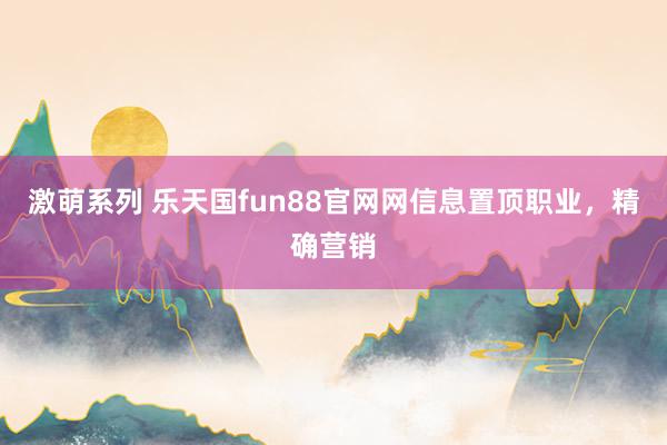 激萌系列 乐天国fun88官网网信息置顶职业,精确营销