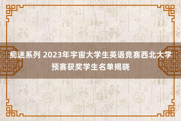 痴迷系列 2023年宇宙大学生英语竞赛西北大学预赛获奖学生名单揭晓
