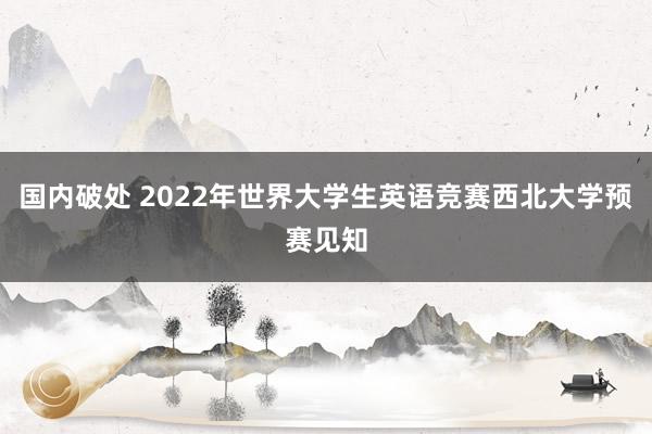 国内破处 2022年世界大学生英语竞赛西北大学预赛见知