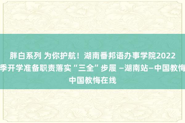 胖白系列 为你护航！湖南番邦语办事学院2022年春季开学准备职责落实“三全”步履 —湖南站—中国教悔在线