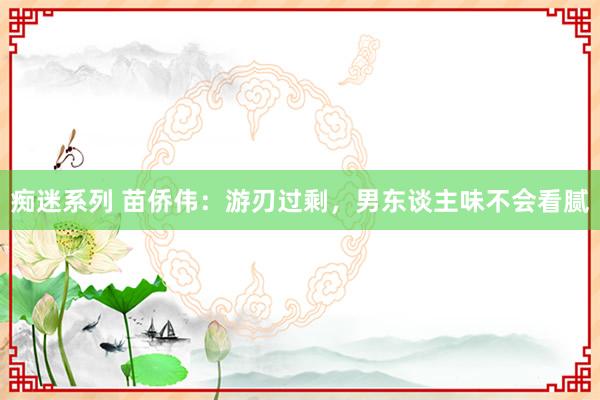 痴迷系列 苗侨伟：游刃过剩，男东谈主味不会看腻
