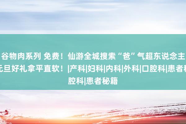谷物肉系列 免费！仙游全城搜索“爸”气超东说念主！元旦好礼拿平直软！|产科|妇科|内科|外科|口腔科|患者秘籍