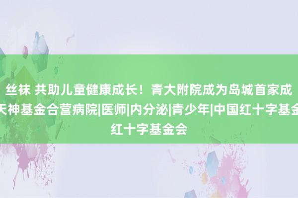 丝袜 共助儿童健康成长！青大附院成为岛城首家成长天神基金合营病院|医师|内分泌|青少年|中国红十字基金会