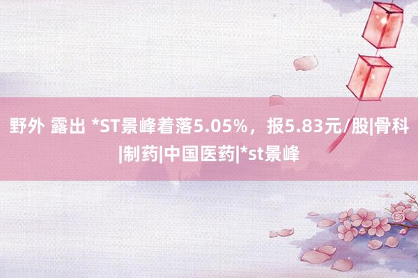 野外 露出 *ST景峰着落5.05%，报5.83元/股|骨科|制药|中国医药|*st景峰