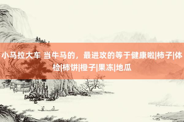 小马拉大车 当牛马的，最进攻的等于健康啦|柿子|体检|柿饼|橙子|果冻|地瓜