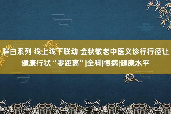 胖白系列 线上线下联动 金秋敬老中医义诊行行径让健康行状“零距离”|全科|慢病|健康水平