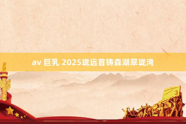 av 巨乳 2025珑远首铸森湖翠珑湾