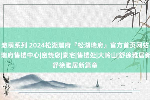 激萌系列 2024松湖瑞府『松湖瑞府』官方首页网站|松湖瑞府售楼中心|宽饶您|豪宅|售楼处|大岭山|舒徐雅居新篇章