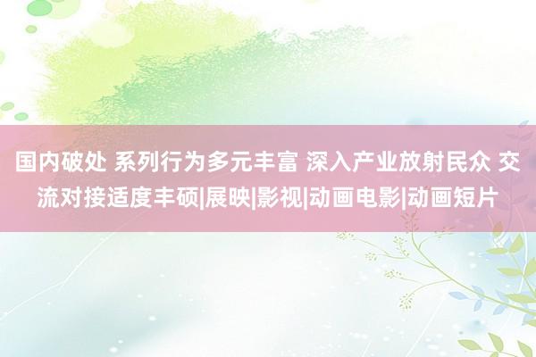 国内破处 系列行为多元丰富 深入产业放射民众 交流对接适度丰硕|展映|影视|动画电影|动画短片