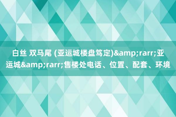 白丝 双马尾 (亚运城楼盘笃定)&rarr;亚运城&rarr;售楼处电话、位置、配套、环境