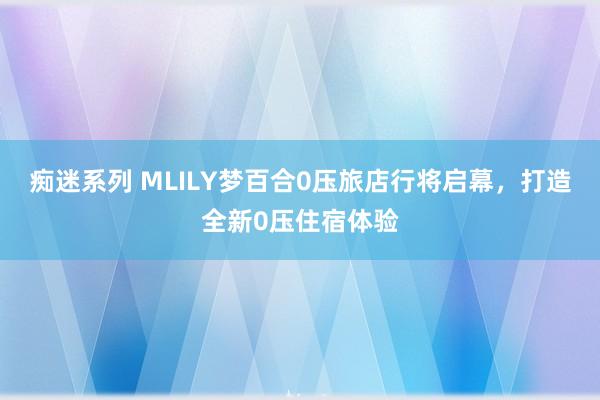 痴迷系列 MLILY梦百合0压旅店行将启幕，打造全新0压住宿体验
