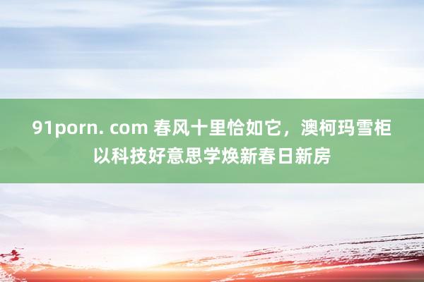 91porn. com 春风十里恰如它，澳柯玛雪柜以科技好意思学焕新春日新房