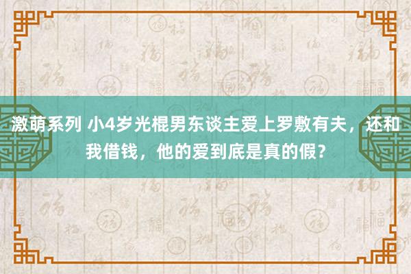 激萌系列 小4岁光棍男东谈主爱上罗敷有夫，还和我借钱，他的爱到底是真的假？