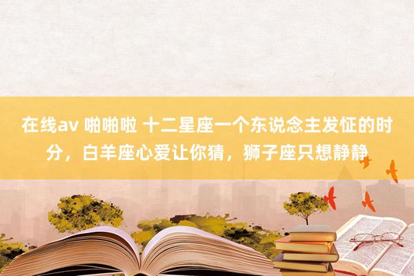在线av 啪啪啦 十二星座一个东说念主发怔的时分，白羊座心爱让你猜，狮子座只想静静