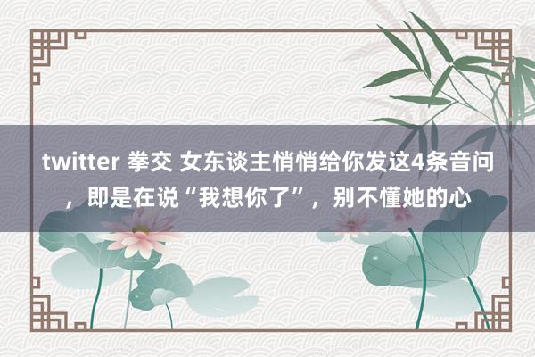 twitter 拳交 女东谈主悄悄给你发这4条音问，即是在说“我想你了”，别不懂她的心