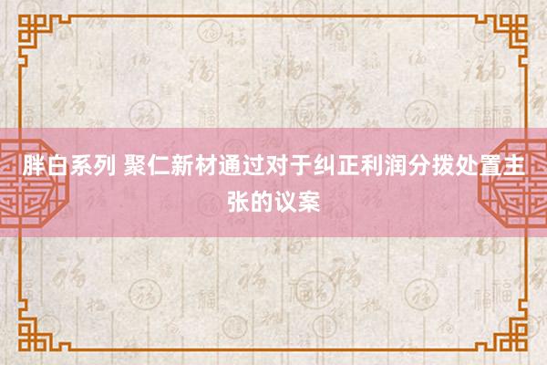 胖白系列 聚仁新材通过对于纠正利润分拨处置主张的议案
