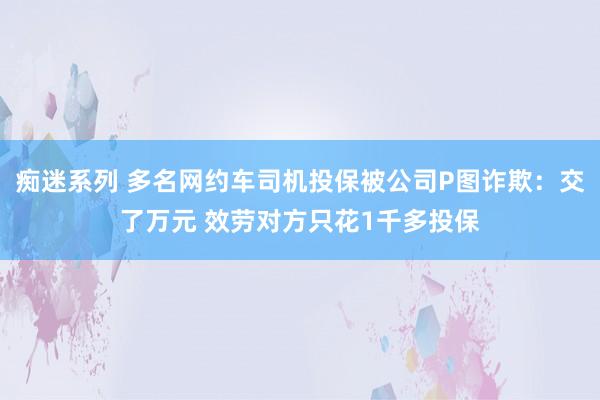 痴迷系列 多名网约车司机投保被公司P图诈欺：交了万元 效劳对方只花1千多投保