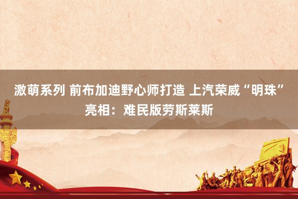 激萌系列 前布加迪野心师打造 上汽荣威“明珠”亮相：难民版劳斯莱斯