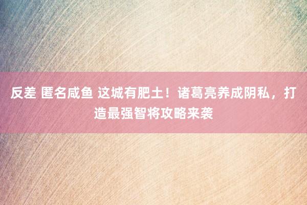 反差 匿名咸鱼 这城有肥土！诸葛亮养成阴私，打造最强智将攻略来袭