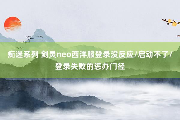 痴迷系列 剑灵neo西洋服登录没反应/启动不了/登录失败的惩办门径