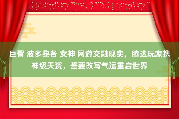 巨臀 波多黎各 女神 网游交融现实，腾达玩家携神级天资，誓要改写气运重启世界
