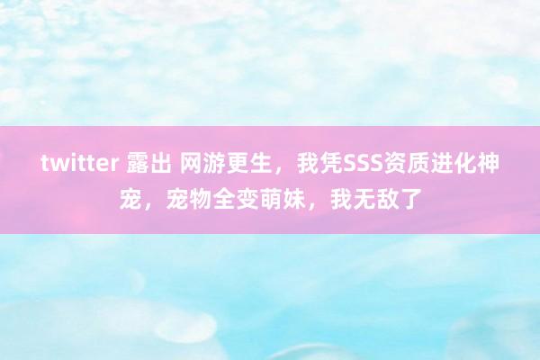 twitter 露出 网游更生，我凭SSS资质进化神宠，宠物全变萌妹，我无敌了