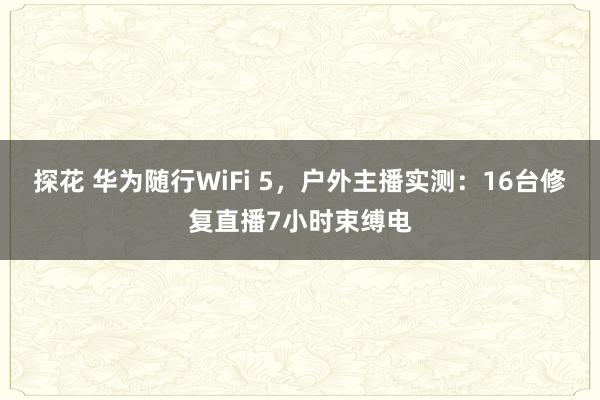 探花 华为随行WiFi 5，户外主播实测：16台修复直播7小时束缚电